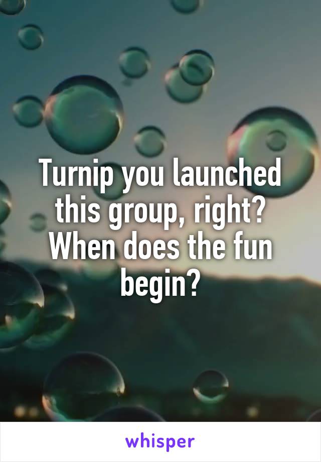 Turnip you launched this group, right?
When does the fun begin?