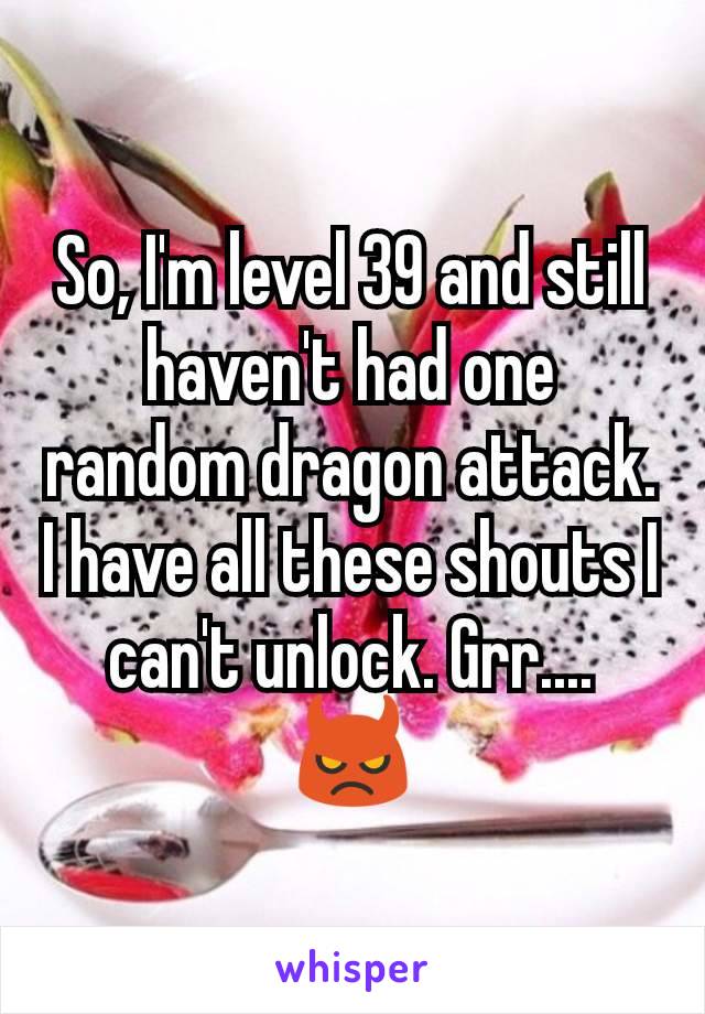 So, I'm level 39 and still haven't had one random dragon attack. I have all these shouts I can't unlock. Grr.... 👿