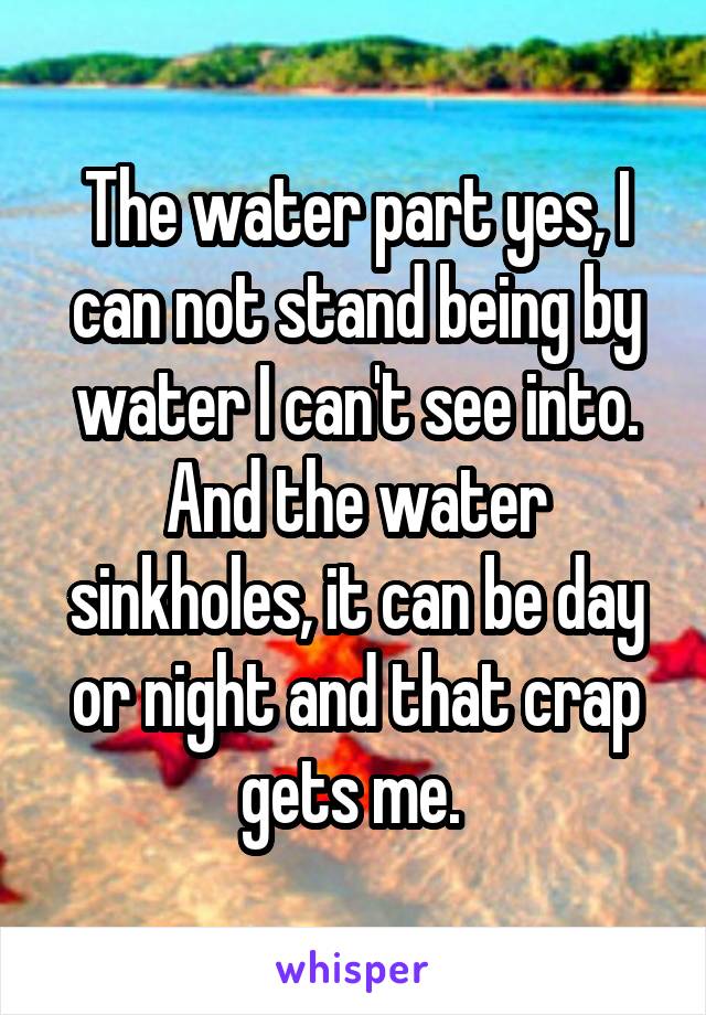 The water part yes, I can not stand being by water I can't see into. And the water sinkholes, it can be day or night and that crap gets me. 