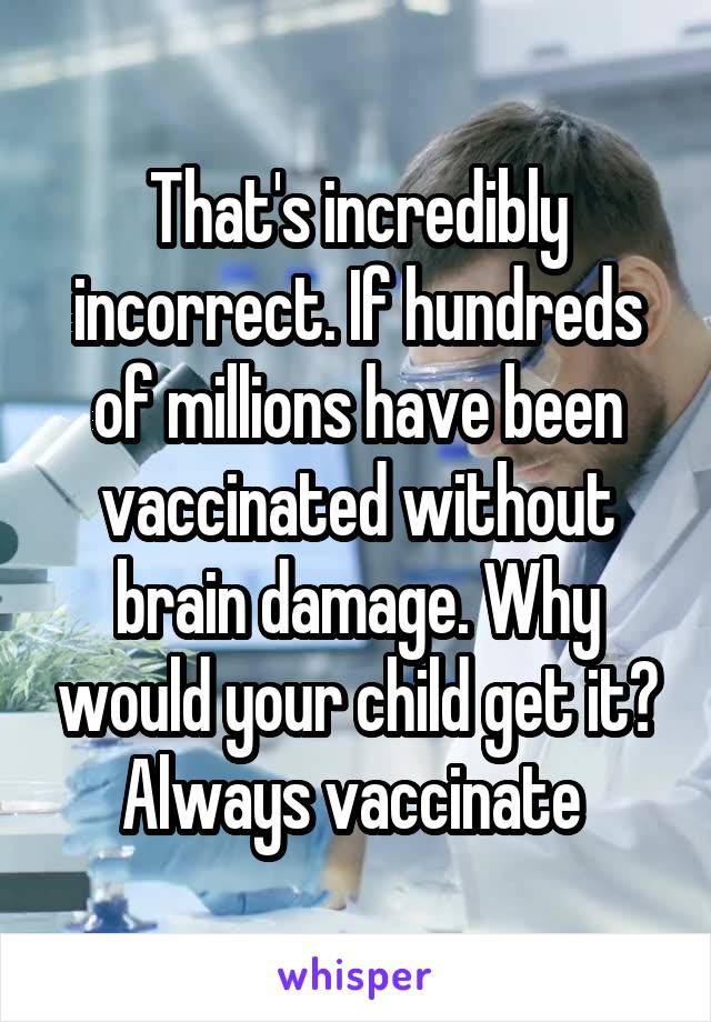 That's incredibly incorrect. If hundreds of millions have been vaccinated without brain damage. Why would your child get it? Always vaccinate 