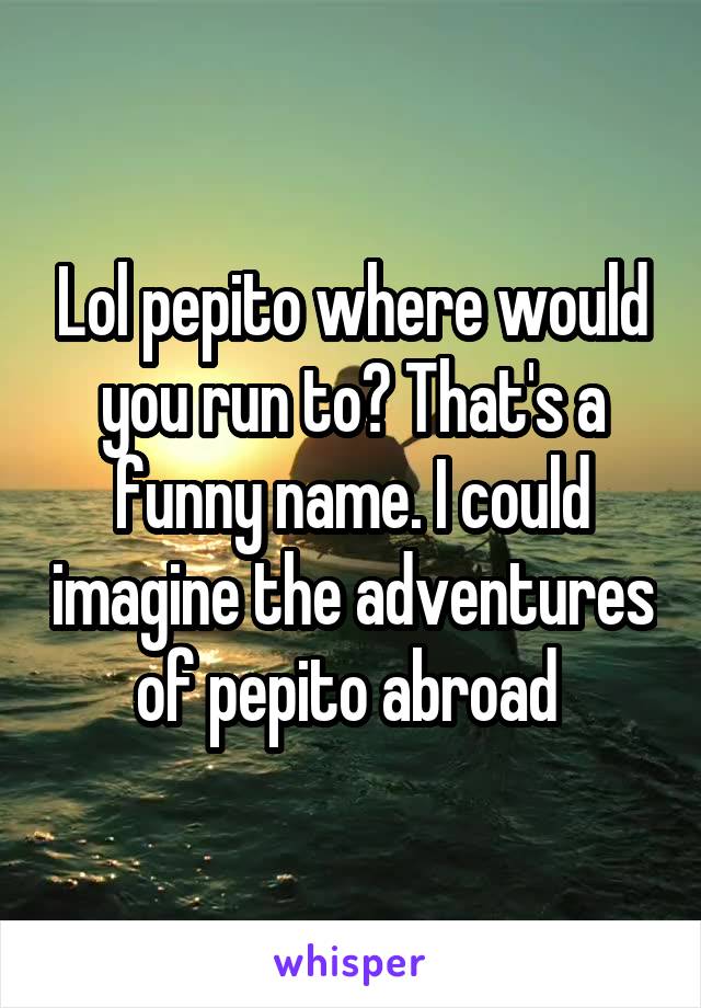 Lol pepito where would you run to? That's a funny name. I could imagine the adventures of pepito abroad 