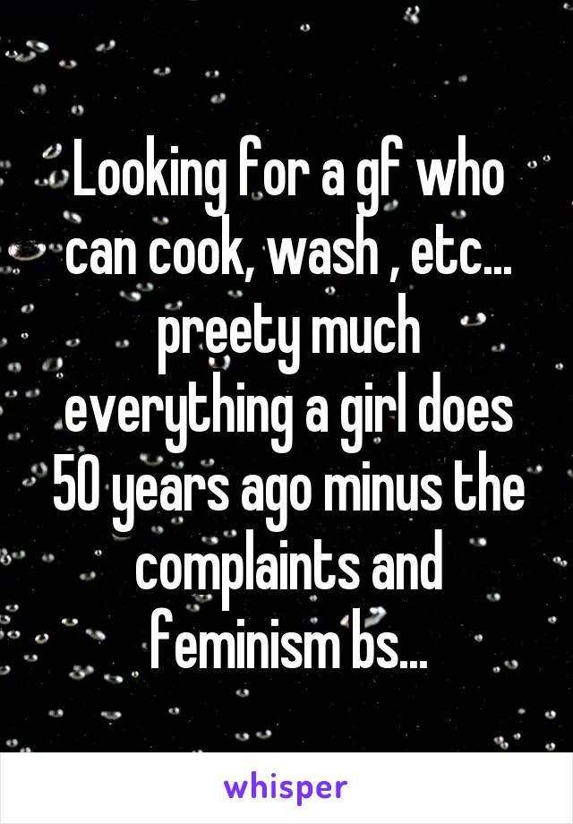 Looking for a gf who can cook, wash , etc... preety much everything a girl does 50 years ago minus the complaints and feminism bs...