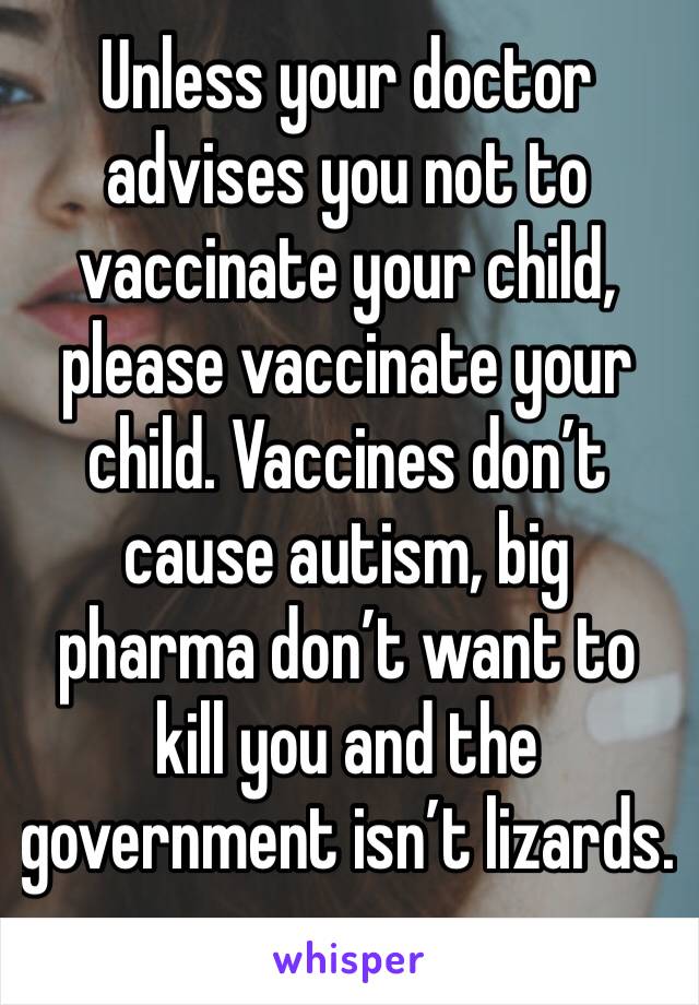 Unless your doctor advises you not to vaccinate your child, please vaccinate your child. Vaccines don’t cause autism, big pharma don’t want to kill you and the government isn’t lizards.