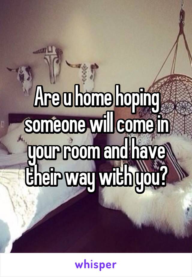 Are u home hoping someone will come in your room and have their way with you?