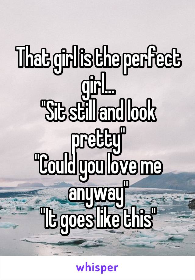 That girl is the perfect girl...
"Sit still and look pretty"
"Could you love me anyway"
"It goes like this"