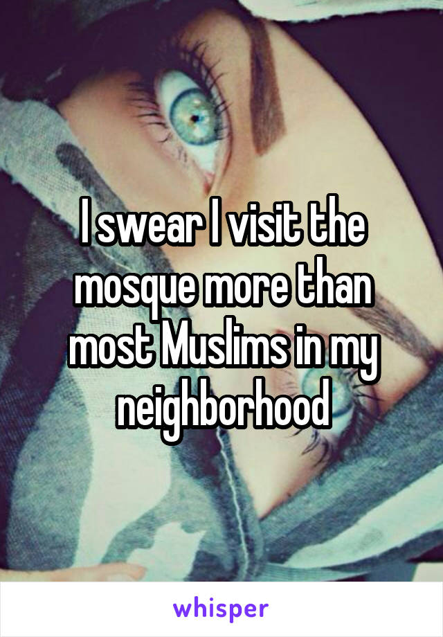 I swear I visit the mosque more than most Muslims in my neighborhood