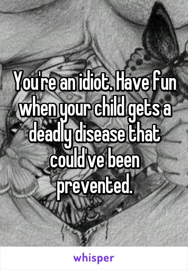 You're an idiot. Have fun when your child gets a deadly disease that could've been prevented.
