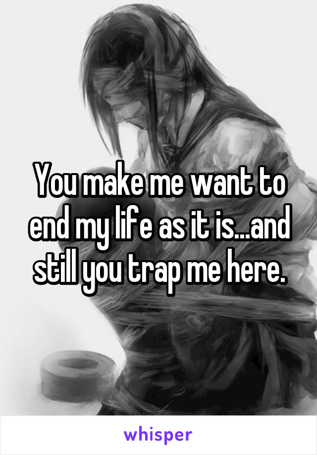 You make me want to end my life as it is...and still you trap me here.