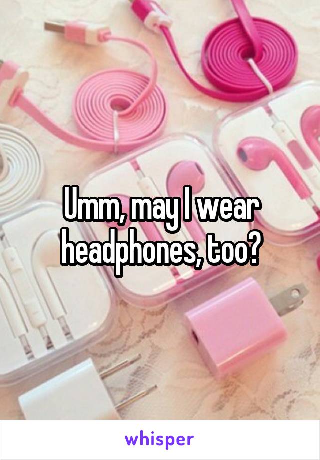 Umm, may I wear headphones, too?