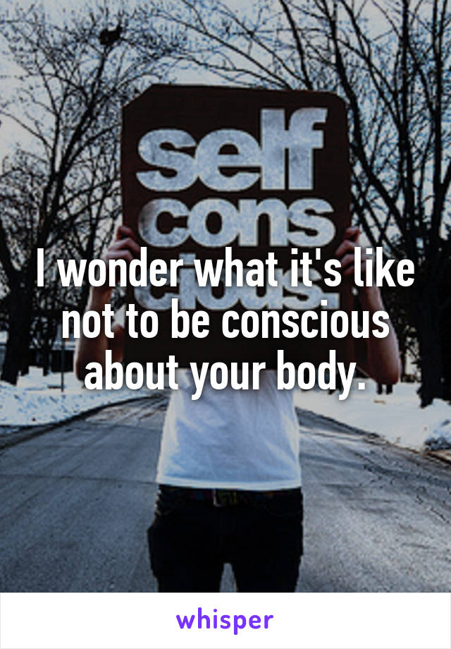 I wonder what it's like not to be conscious about your body.