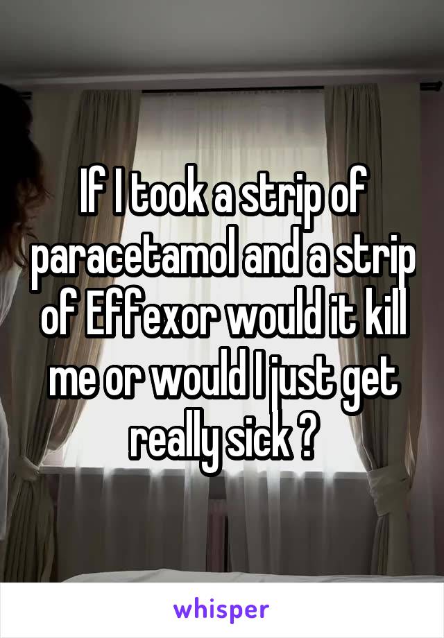 If I took a strip of paracetamol and a strip of Effexor would it kill me or would I just get really sick ?