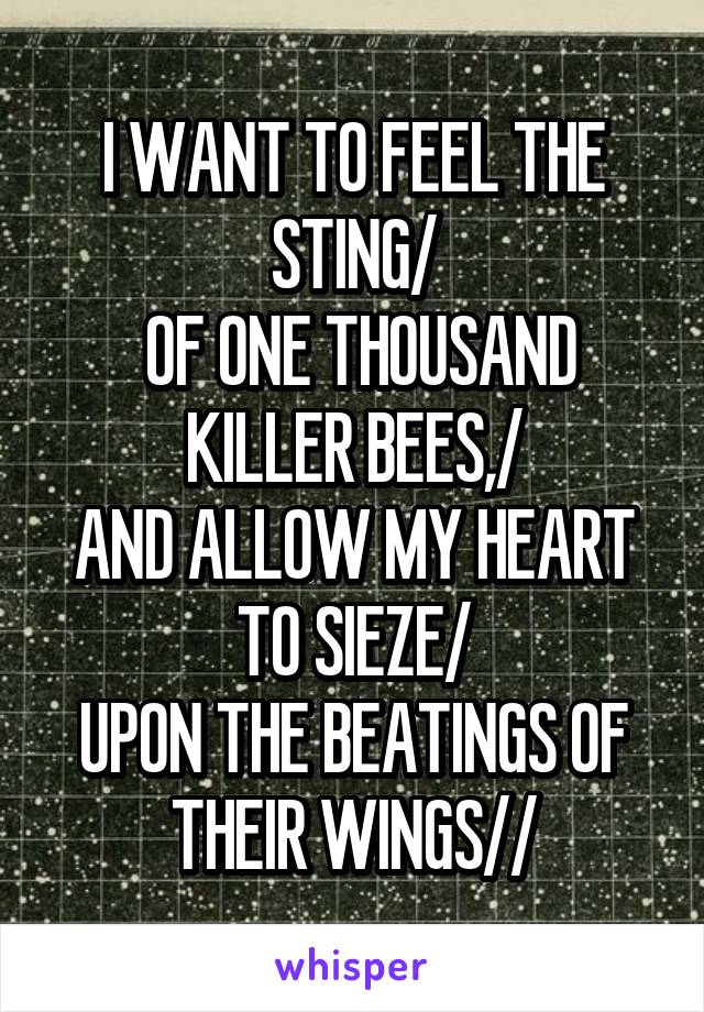 I WANT TO FEEL THE STING/
 OF ONE THOUSAND KILLER BEES,/
AND ALLOW MY HEART TO SIEZE/
UPON THE BEATINGS OF THEIR WINGS//