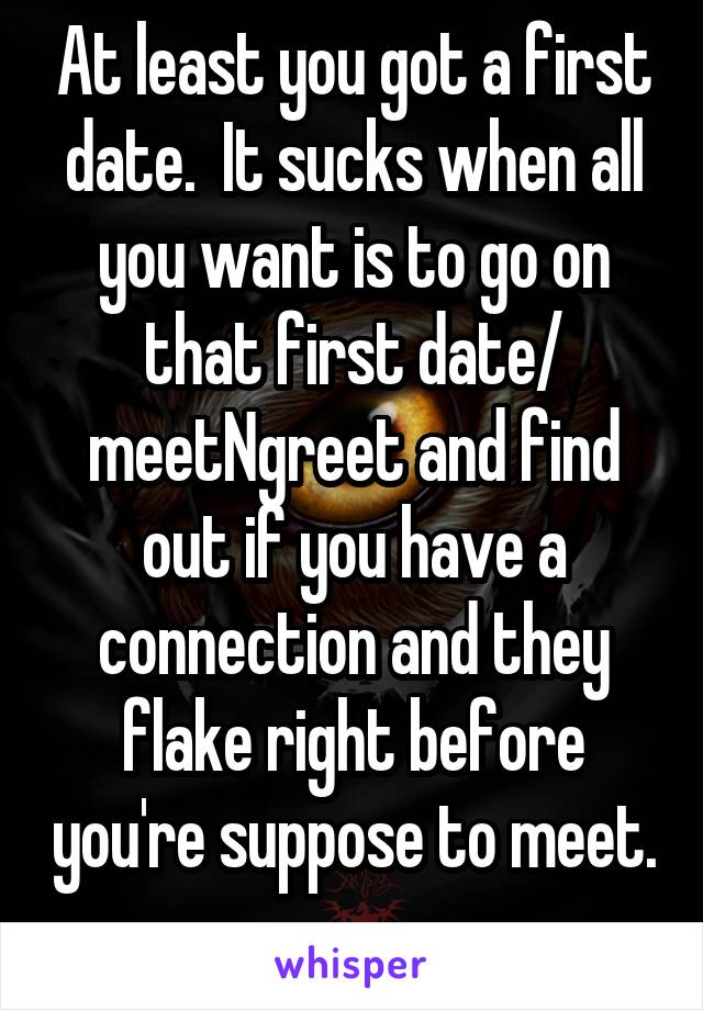 At least you got a first date.  It sucks when all you want is to go on that first date/ meetNgreet and find out if you have a connection and they flake right before you're suppose to meet. 