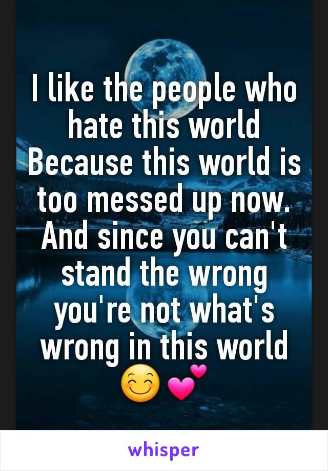 I like the people who hate this world
Because this world is too messed up now.
And since you can't stand the wrong you're not what's wrong in this world 😊💕