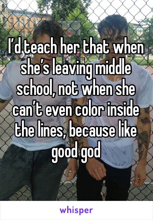 I’d teach her that when she’s leaving middle school, not when she can’t even color inside the lines, because like good god