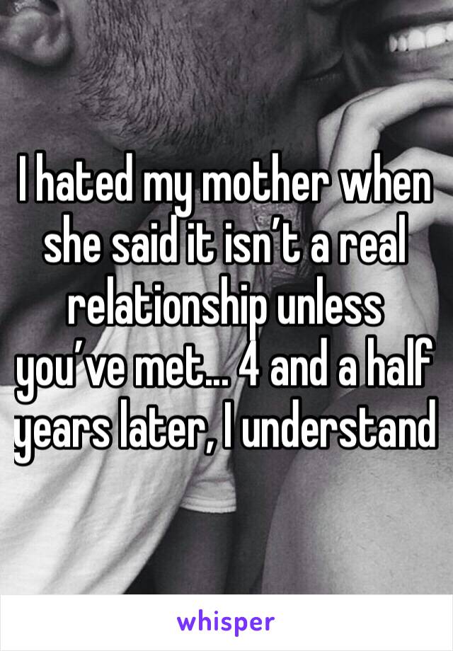 I hated my mother when she said it isn’t a real relationship unless you’ve met... 4 and a half years later, I understand 