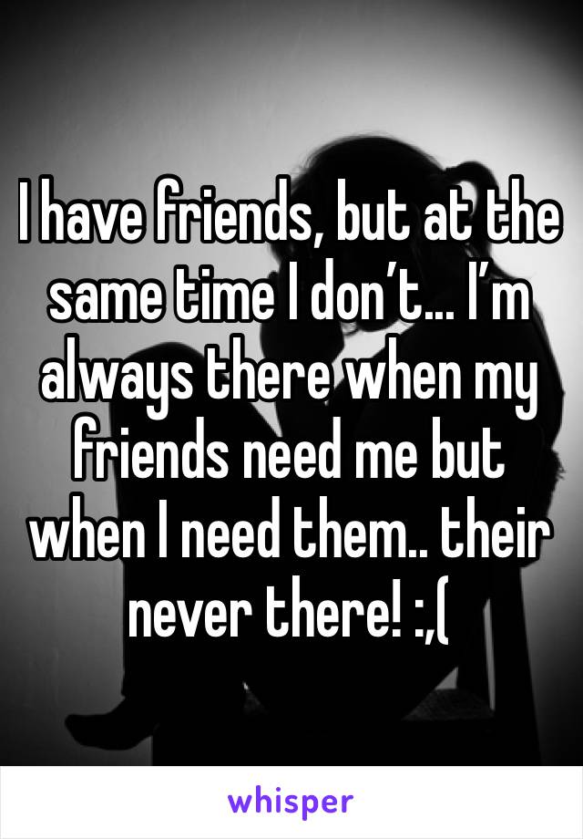 I have friends, but at the same time I don’t... I’m always there when my friends need me but when I need them.. their never there! :,(