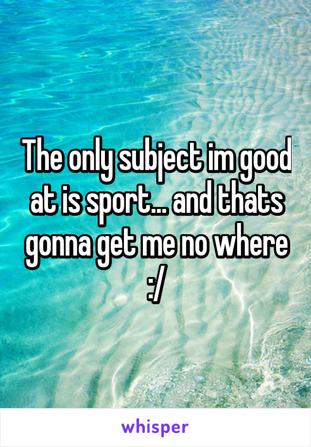 The only subject im good at is sport... and thats gonna get me no where :/