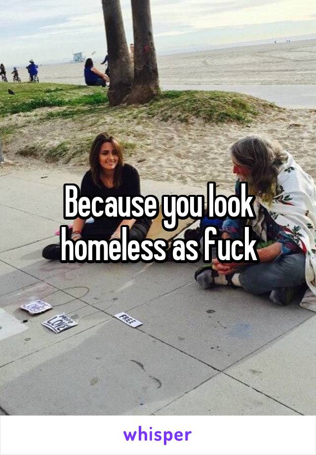 Because you look homeless as fuck