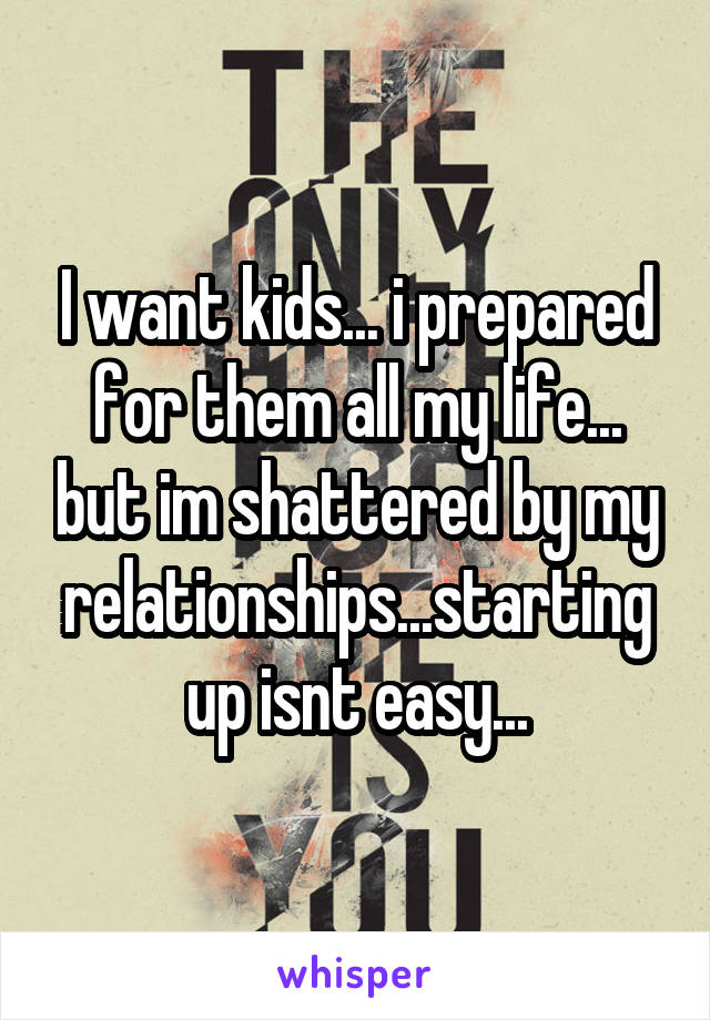 I want kids... i prepared for them all my life... but im shattered by my relationships...starting up isnt easy...