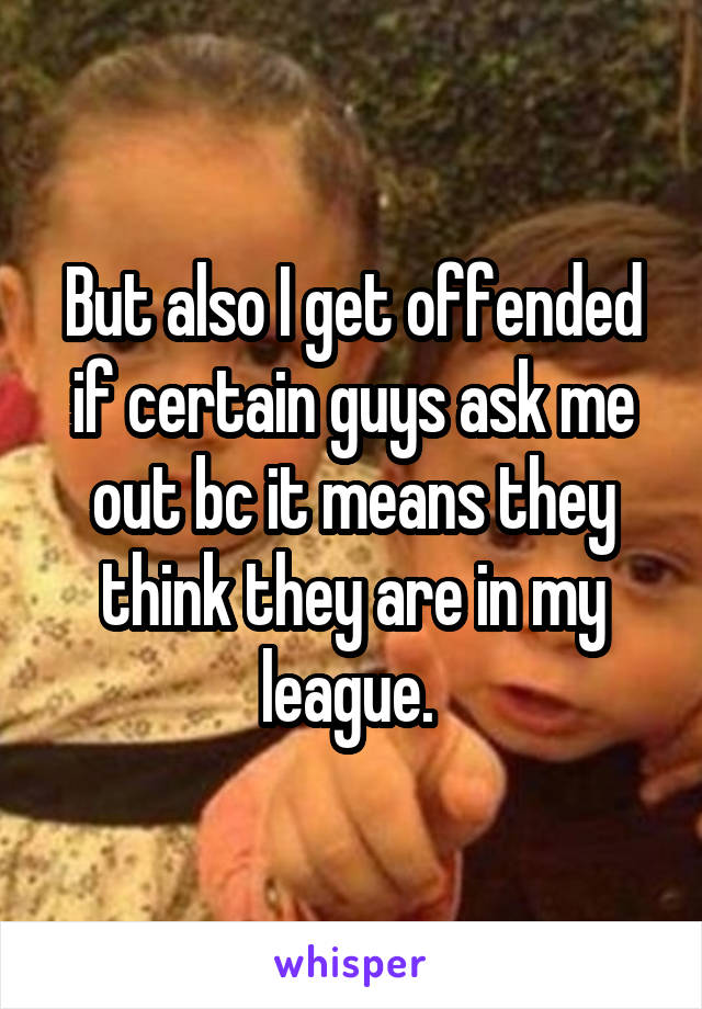 But also I get offended if certain guys ask me out bc it means they think they are in my league. 
