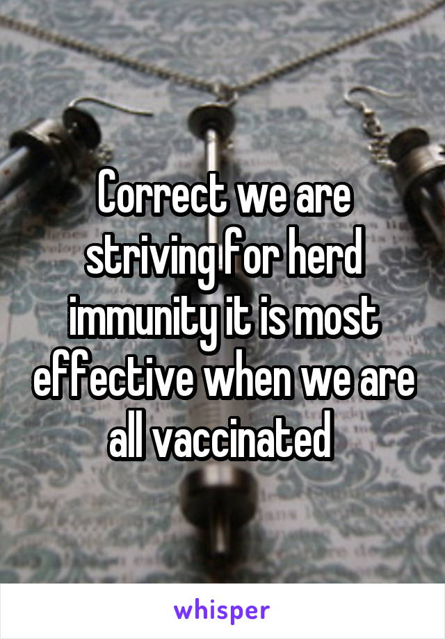 Correct we are striving for herd immunity it is most effective when we are all vaccinated 
