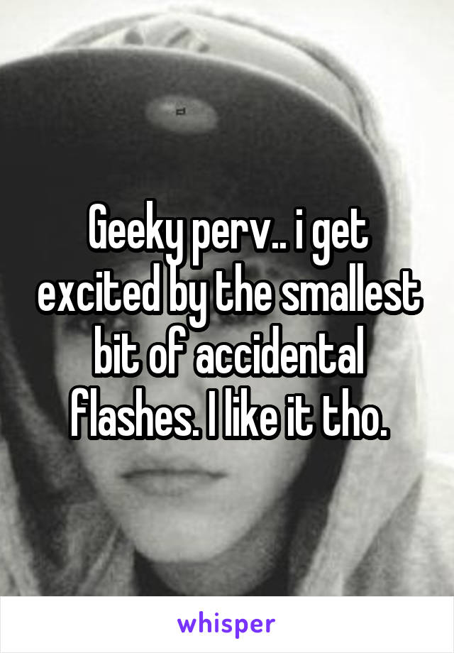 Geeky perv.. i get excited by the smallest bit of accidental flashes. I like it tho.