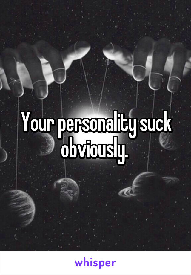 Your personality suck obviously. 