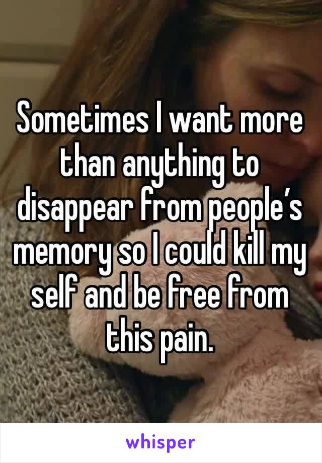 Sometimes I want more than anything to disappear from people’s memory so I could kill my self and be free from this pain. 