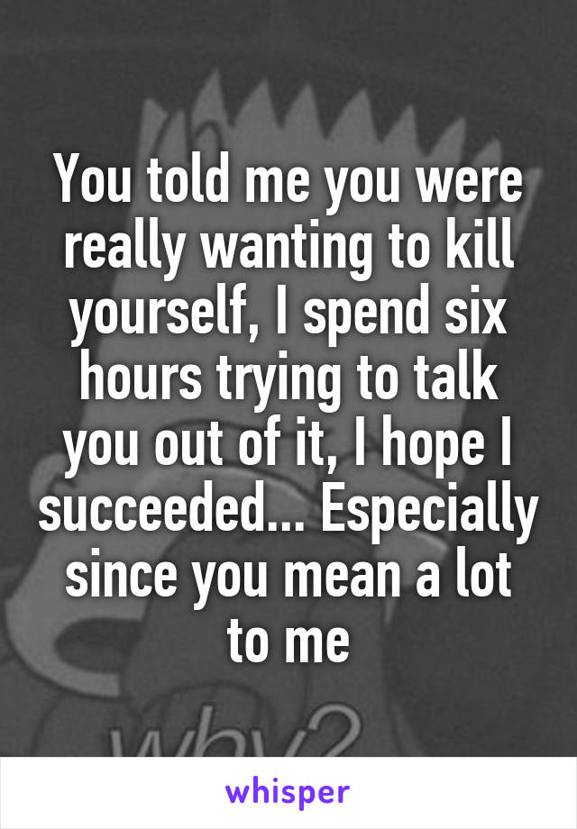 You told me you were really wanting to kill yourself, I spend six hours trying to talk you out of it, I hope I succeeded... Especially since you mean a lot to me