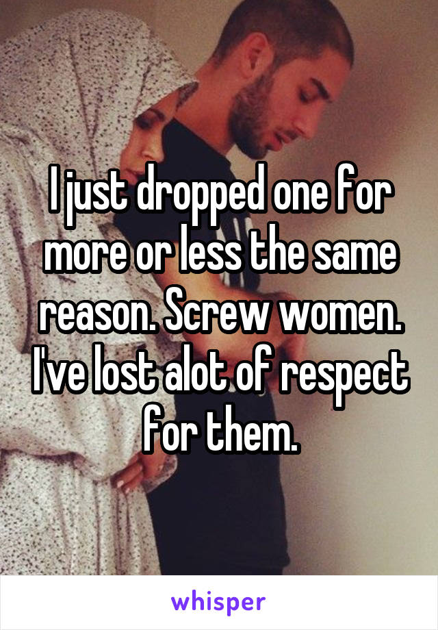 I just dropped one for more or less the same reason. Screw women. I've lost alot of respect for them.