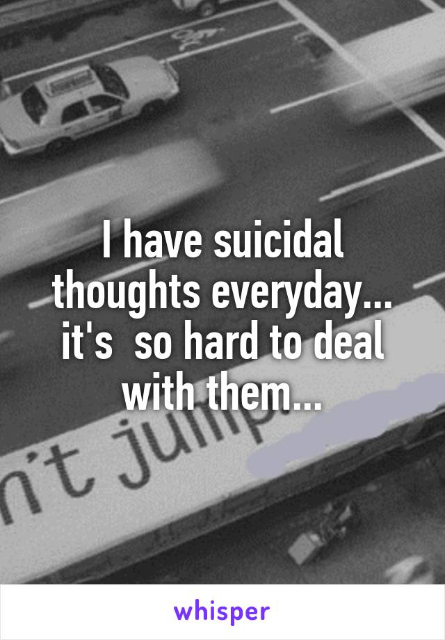 I have suicidal thoughts everyday... it's  so hard to deal with them...