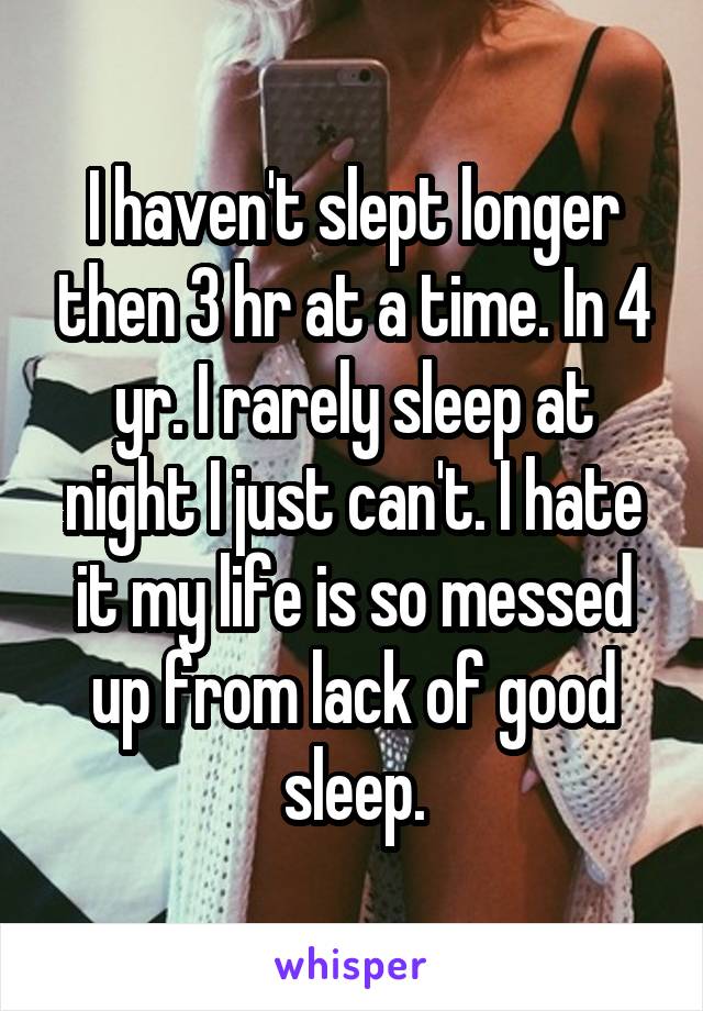 I haven't slept longer then 3 hr at a time. In 4 yr. I rarely sleep at night I just can't. I hate it my life is so messed up from lack of good sleep.