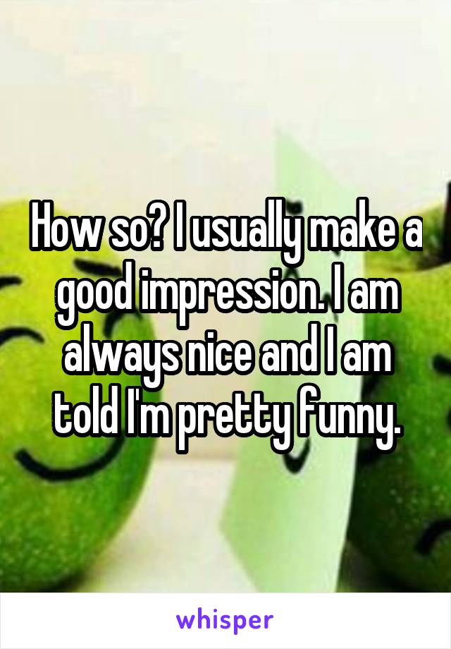 How so? I usually make a good impression. I am always nice and I am told I'm pretty funny.