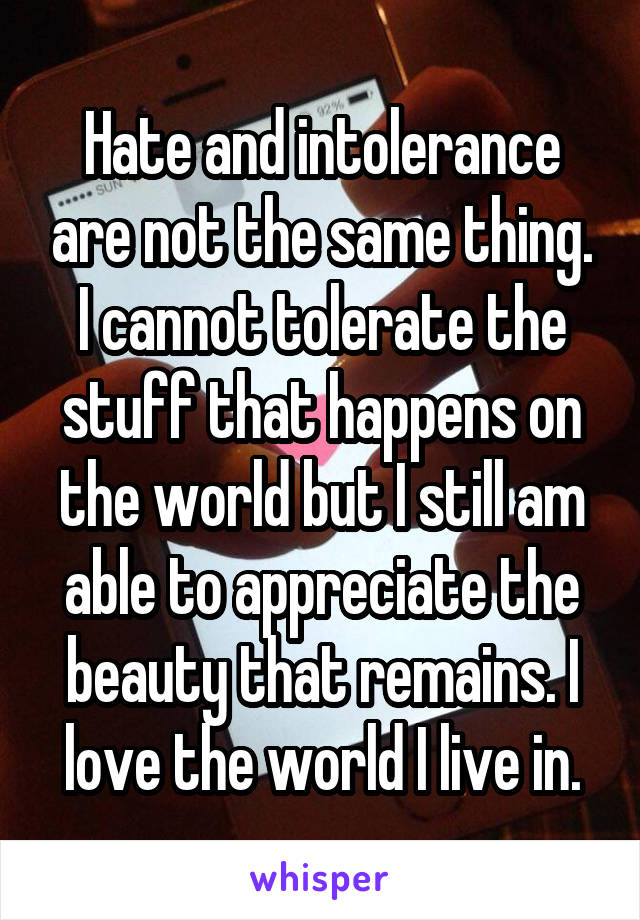 Hate and intolerance are not the same thing. I cannot tolerate the stuff that happens on the world but I still am able to appreciate the beauty that remains. I love the world I live in.