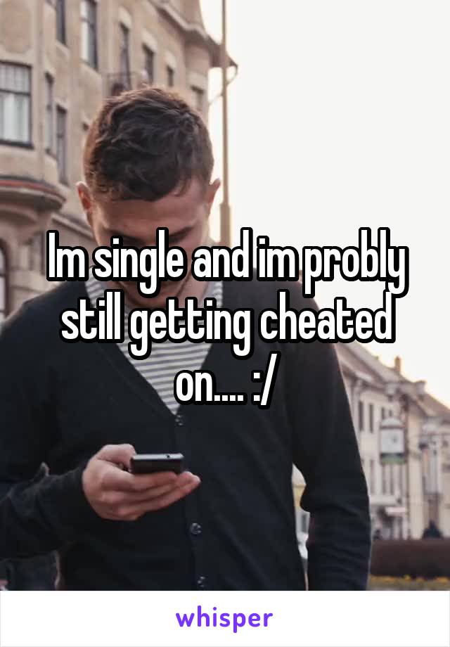 Im single and im probly still getting cheated on.... :/