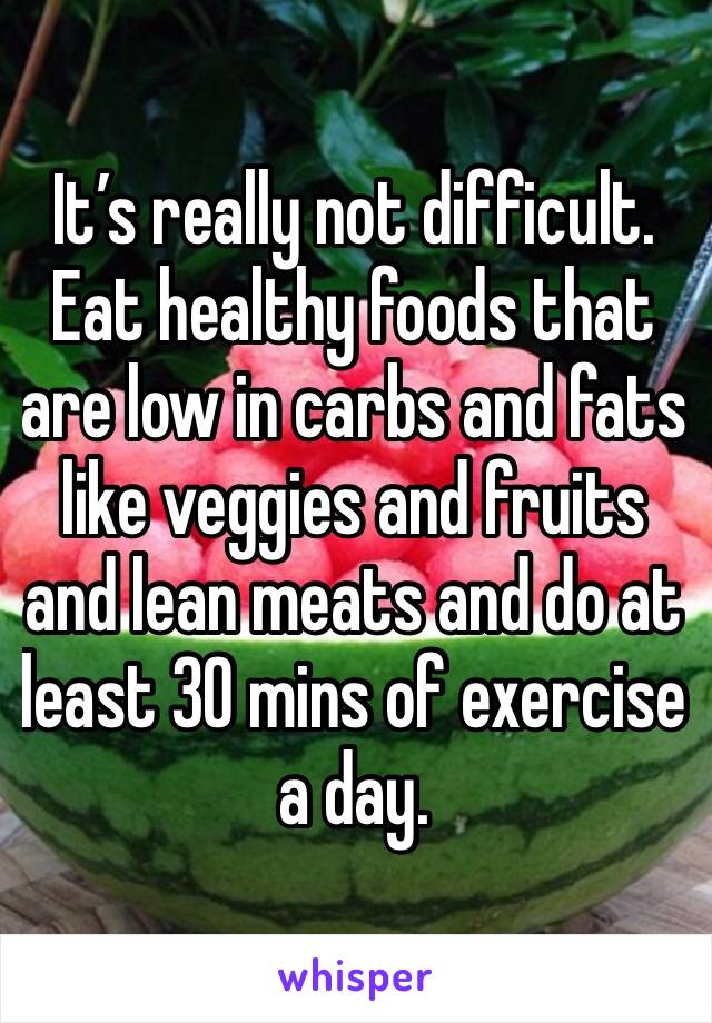 It’s really not difficult. Eat healthy foods that are low in carbs and fats like veggies and fruits and lean meats and do at least 30 mins of exercise a day.