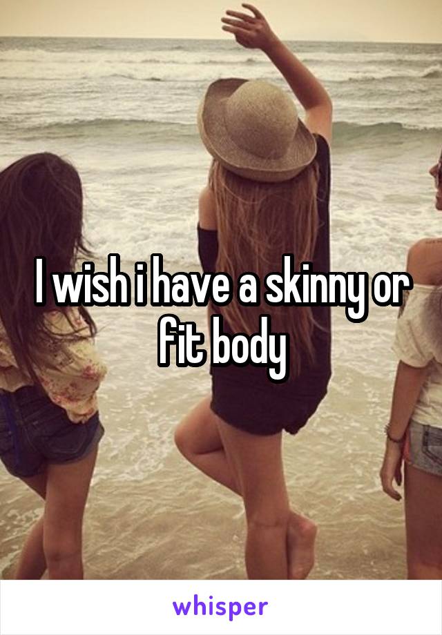 I wish i have a skinny or fit body