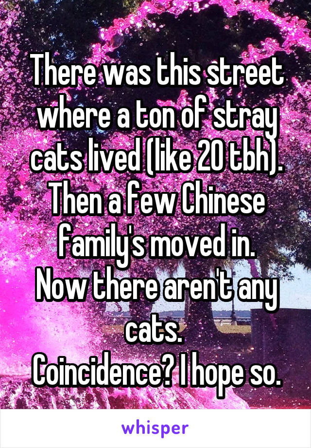 There was this street where a ton of stray cats lived (like 20 tbh). Then a few Chinese family's moved in.
Now there aren't any cats. 
Coincidence? I hope so.