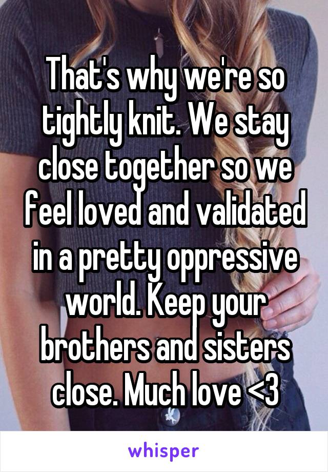 That's why we're so tightly knit. We stay close together so we feel loved and validated in a pretty oppressive world. Keep your brothers and sisters close. Much love <3
