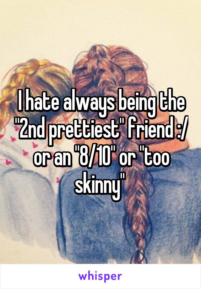 I hate always being the "2nd prettiest" friend :/ or an "8/10" or "too skinny" 