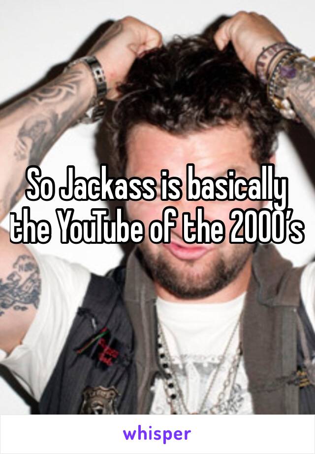 So Jackass is basically the YouTube of the 2000’s