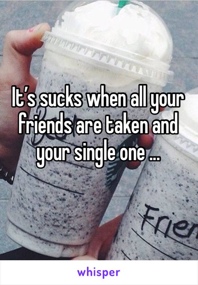 It’s sucks when all your friends are taken and your single one ... 