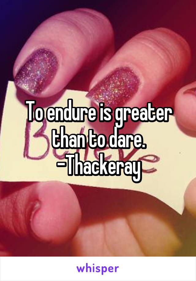 To endure is greater than to dare.
-Thackeray