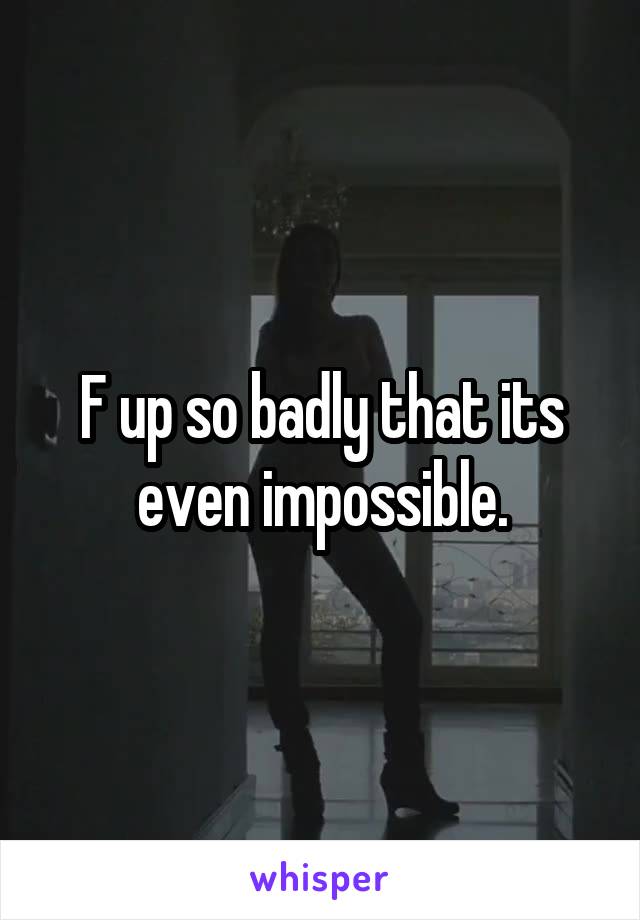 F up so badly that its even impossible.