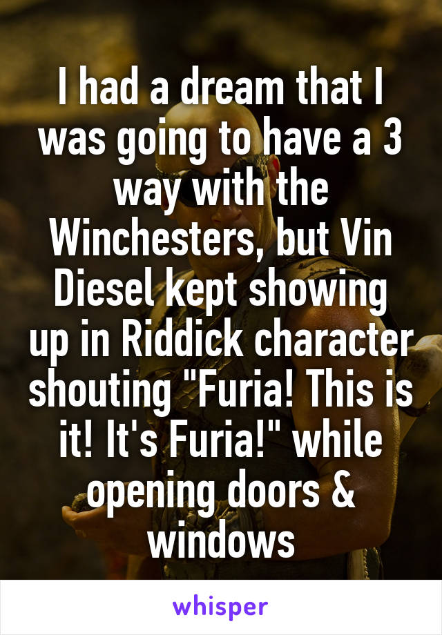 I had a dream that I was going to have a 3 way with the Winchesters, but Vin Diesel kept showing up in Riddick character shouting "Furia! This is it! It's Furia!" while opening doors & windows