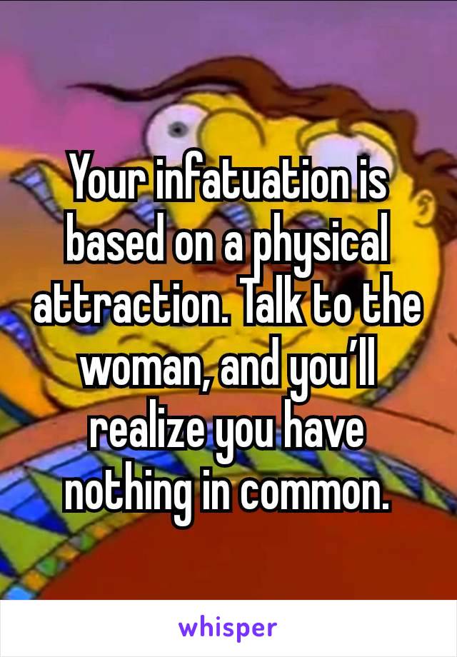 Your infatuation is based on a physical attraction. Talk to the woman, and you’ll realize you have nothing in common.