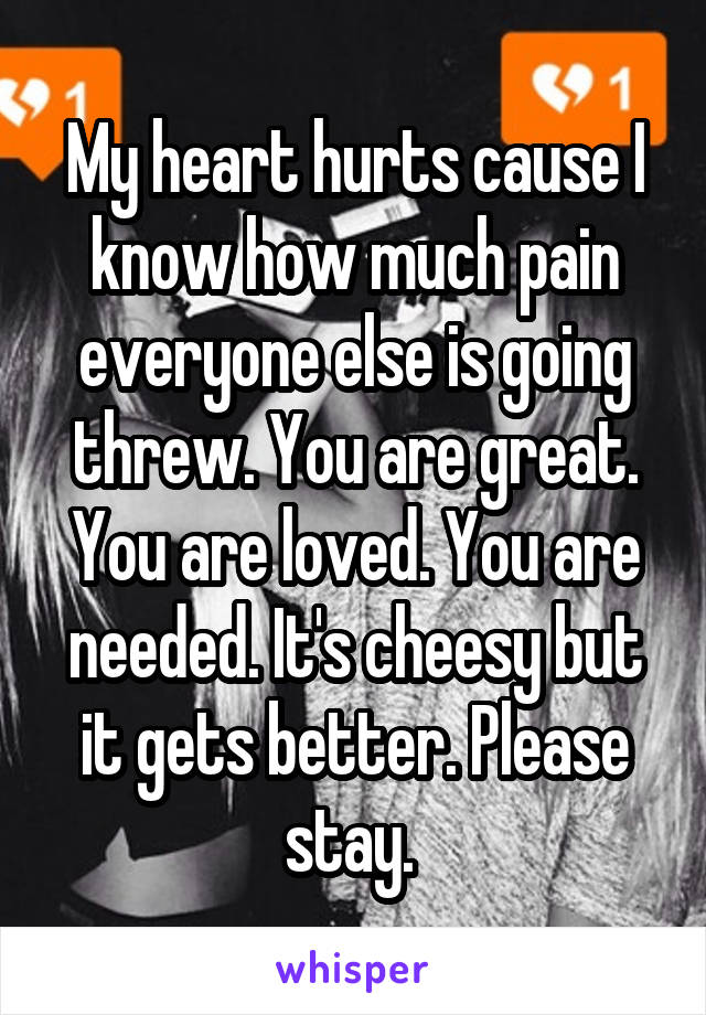 My heart hurts cause I know how much pain everyone else is going threw. You are great. You are loved. You are needed. It's cheesy but it gets better. Please stay. 