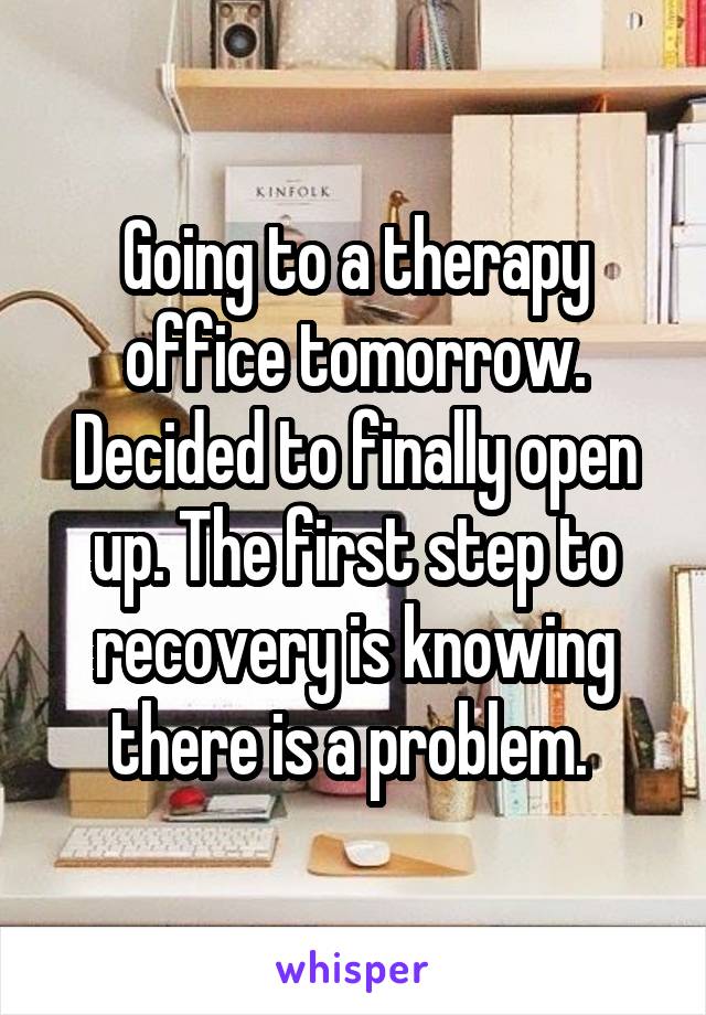 Going to a therapy office tomorrow. Decided to finally open up. The first step to recovery is knowing there is a problem. 