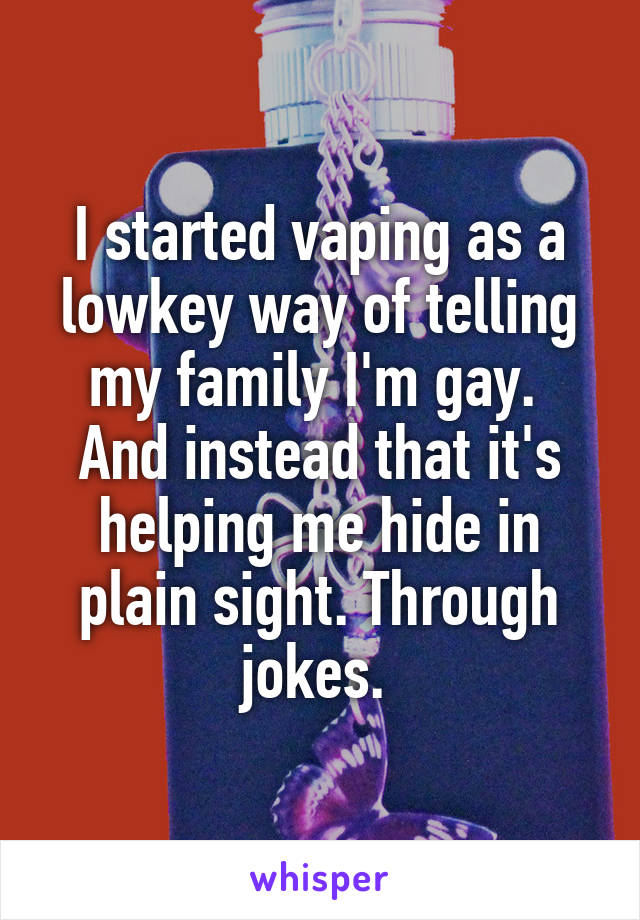 I started vaping as a lowkey way of telling my family I'm gay. 
And instead that it's helping me hide in plain sight. Through jokes. 